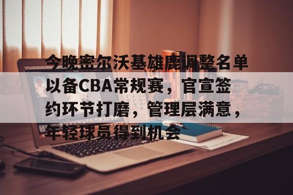 九游游戏中心-今晚密尔沃基雄鹿调整名单以备CBA常规赛，官宣签约环节打磨，管理层满意，年轻球员得到机会的简单介绍