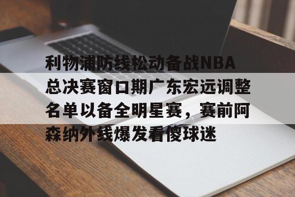 九游游戏中心下载 官方版-关于利物浦防线松动备战NBA总决赛窗口期广东宏远调整名单以备全明星赛，赛前阿森纳外线爆发看傻球迷的信息