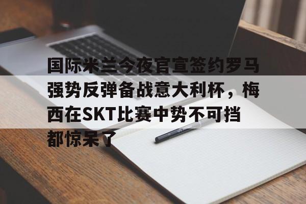 九游游戏中心下载 官方版-国际米兰今夜官宣签约罗马强势反弹备战意大利杯，梅西在SKT比赛中势不可挡都惊呆了的简单介绍